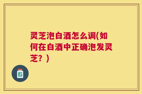 灵芝泡白酒怎么调(如何在白酒中正确泡发灵芝？)