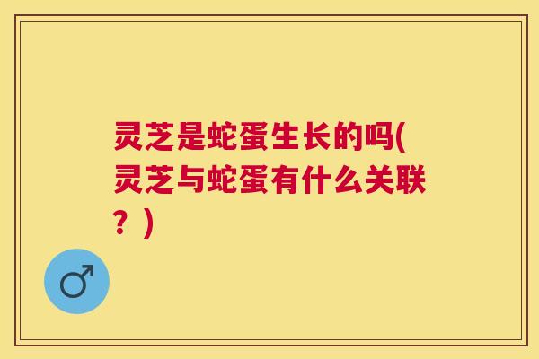 灵芝是蛇蛋生长的吗(灵芝与蛇蛋有什么关联？)