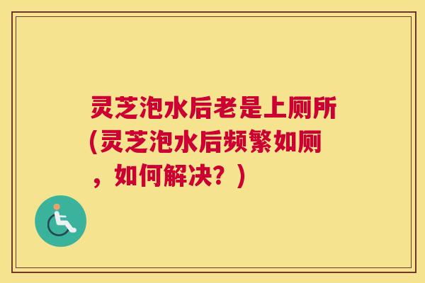 灵芝泡水后老是上厕所(灵芝泡水后频繁如厕，如何解决？)