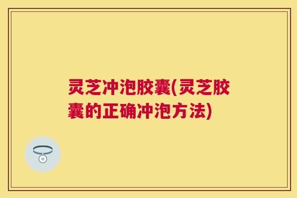 灵芝冲泡胶囊(灵芝胶囊的正确冲泡方法)