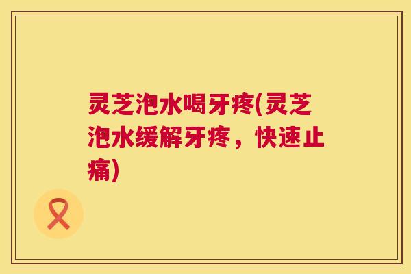 灵芝泡水喝牙疼(灵芝泡水缓解牙疼，快速止痛)