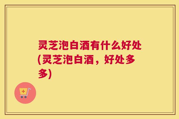 灵芝泡白酒有什么好处(灵芝泡白酒,好处多多) 灵芝泡白酒有什么好处(灵芝泡白酒,好处多多)