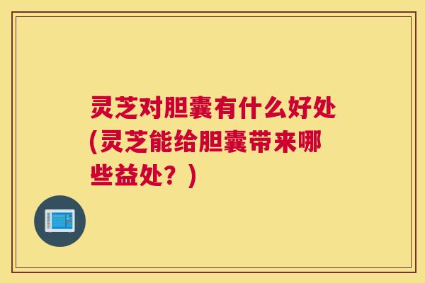 灵芝对胆囊有什么好处(灵芝能给胆囊带来哪些益处？)