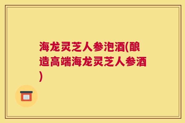 海龙灵芝人参泡酒(酿造高端海龙灵芝人参酒)