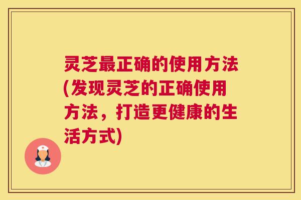 灵芝正确的使用方法(发现灵芝的正确使用方法,打造更健康的生活方式) 灵芝正确的使用方法(发现灵芝的正确使用方法,打造更健康的生活方式)