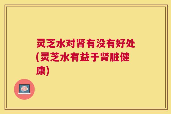 灵芝水对肾有没有好处(灵芝水有益于肾脏健康)