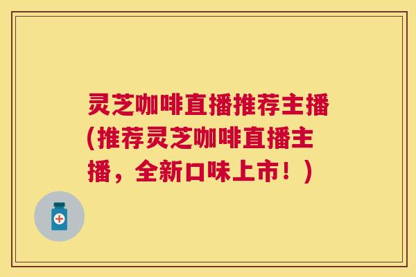 灵芝咖啡直播推荐主播(推荐灵芝咖啡直播主播，全新口味上市！)