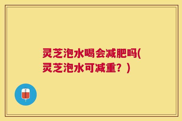 灵芝泡水喝会减肥吗(灵芝泡水可减重？)