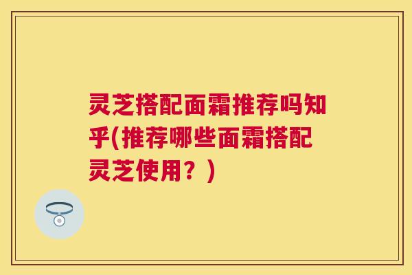 灵芝搭配面霜推荐吗知乎(推荐哪些面霜搭配灵芝使用？)
