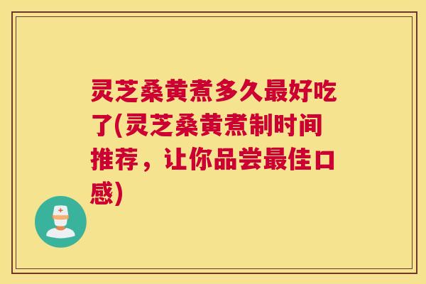 灵芝桑黄煮多久最好吃了(灵芝桑黄煮制时间推荐，让你品尝最佳口感)