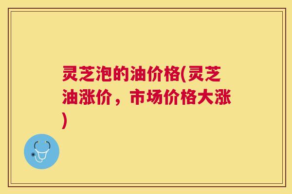 灵芝泡的油价格(灵芝油涨价，市场价格大涨)