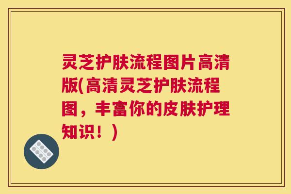 灵芝护肤流程图片高清版(高清灵芝护肤流程图，丰富你的皮肤护理知识！)