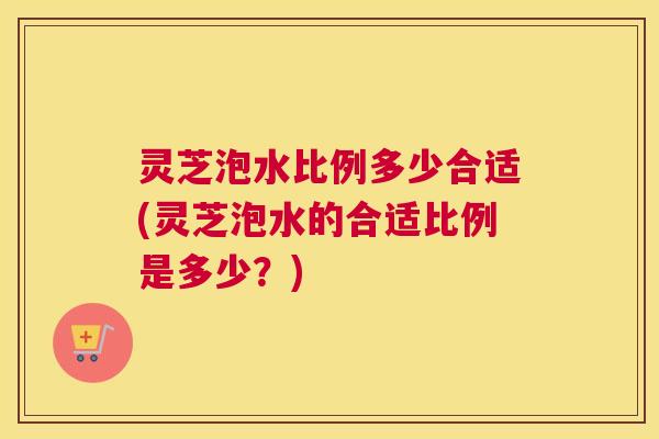 灵芝泡水比例多少合适(灵芝泡水的合适比例是多少？)