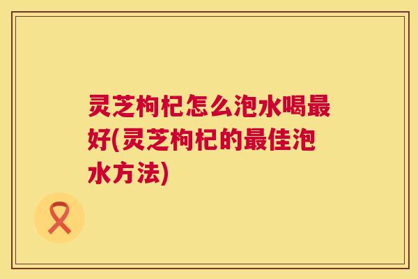 灵芝枸杞怎么泡水喝最好(灵芝枸杞的最佳泡水方法)