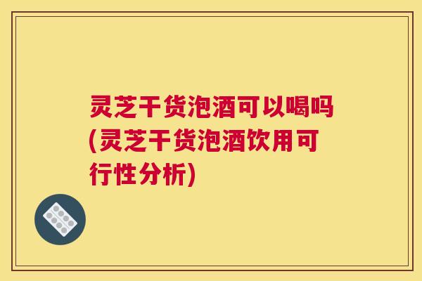 灵芝干货泡酒可以喝吗(灵芝干货泡酒饮用可行性分析) 灵芝干货泡酒可以喝吗(灵芝干货泡酒饮用可行性分析)