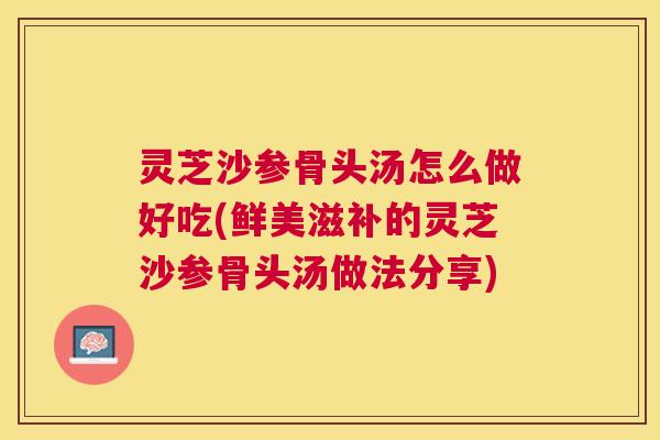 灵芝沙参骨头汤怎么做好吃(鲜美滋补的灵芝沙参骨头汤做法分享)