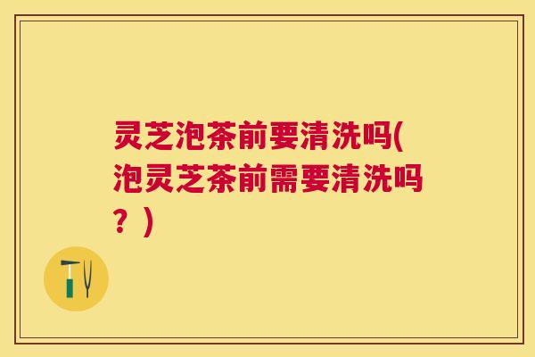 灵芝泡茶前要清洗吗(泡灵芝茶前需要清洗吗?) 灵芝泡茶前要清洗吗(泡灵芝茶前需要清洗吗?)