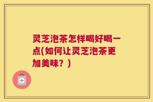 灵芝泡茶怎样喝好喝一点(如何让灵芝泡茶更加美味?) 灵芝泡茶怎样喝好喝一点(如何让灵芝泡茶更加美味?)
