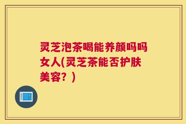 灵芝泡茶喝能养颜吗吗女人(灵芝茶能否护肤美容？)