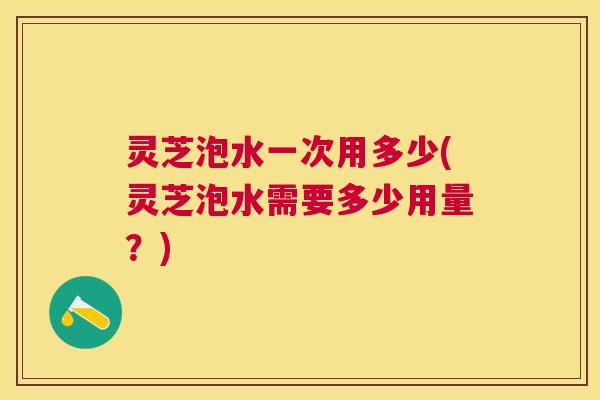灵芝泡水一次用多少(灵芝泡水需要多少用量?) 灵芝泡水一次用多少(灵芝泡水需要多少用量?)