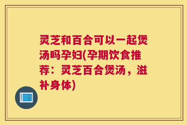 灵芝和百合可以一起煲汤吗孕妇(孕期饮食推荐:灵芝百合煲汤,滋补身体) 灵芝和百合可以一起煲汤吗孕妇(孕期饮食推荐:灵芝百合煲汤,滋补身体)