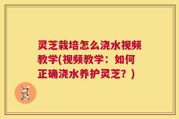 灵芝栽培怎么浇水视频教学(视频教学：如何正确浇水养护灵芝？)
