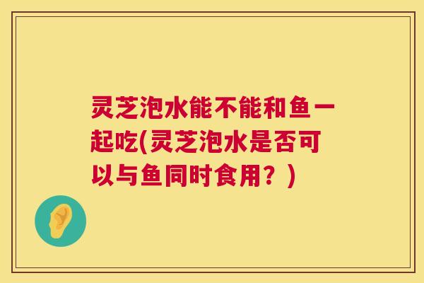 灵芝泡水能不能和鱼一起吃(灵芝泡水是否可以与鱼同时食用？)