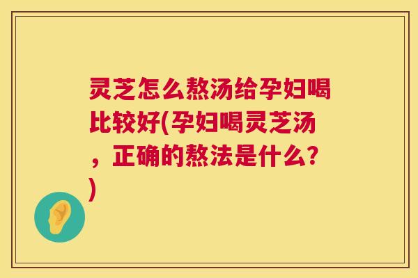 灵芝怎么熬汤给孕妇喝比较好(孕妇喝灵芝汤，正确的熬法是什么？)