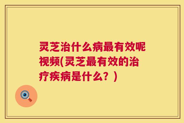 灵芝什么有效呢视频(灵芝有效的是什么?) 灵芝什么有效呢视频(灵芝有效的是什么?)