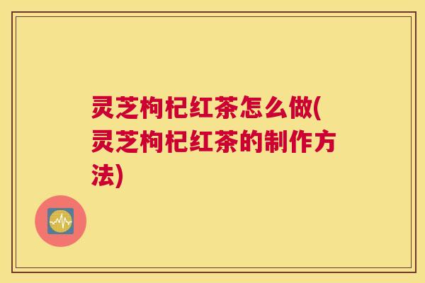 灵芝枸杞红茶怎么做(灵芝枸杞红茶的制作方法)