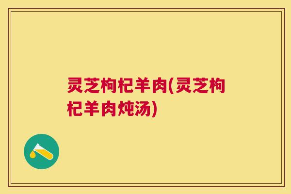 灵芝枸杞羊肉(灵芝枸杞羊肉炖汤)