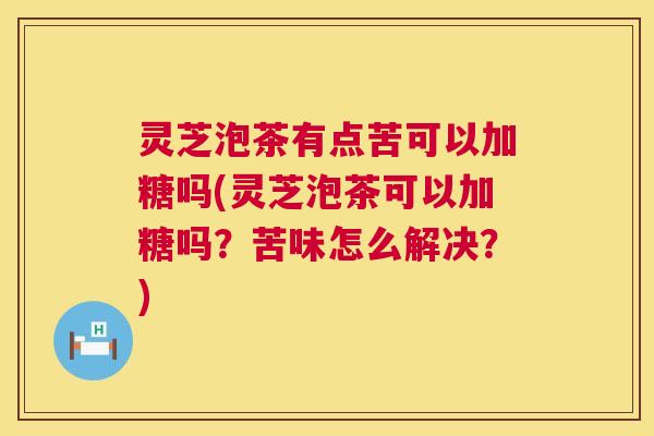 灵芝泡茶有点苦可以加糖吗(灵芝泡茶可以加糖吗？苦味怎么解决？)
