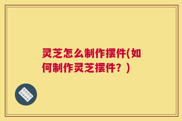 灵芝怎么制作摆件(如何制作灵芝摆件？)