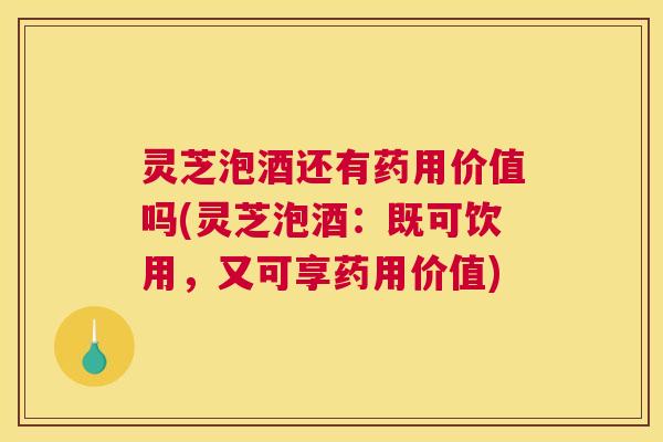 灵芝泡酒还有药用价值吗(灵芝泡酒：既可饮用，又可享药用价值)