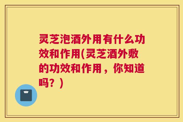 灵芝泡酒外用有什么功效和作用(灵芝酒外敷的功效和作用，你知道吗？)