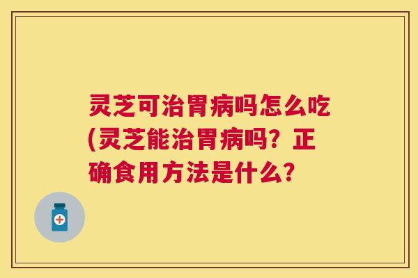 灵芝可治胃病吗怎么吃(灵芝能治胃病吗？正确食用方法是什么？