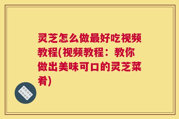 灵芝怎么做最好吃视频教程(视频教程：教你做出美味可口的灵芝菜肴)