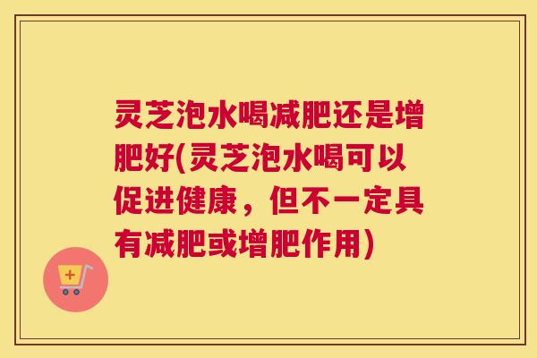 灵芝泡水喝减肥还是增肥好(灵芝泡水喝可以促进健康，但不一定具有减肥或增肥作用)