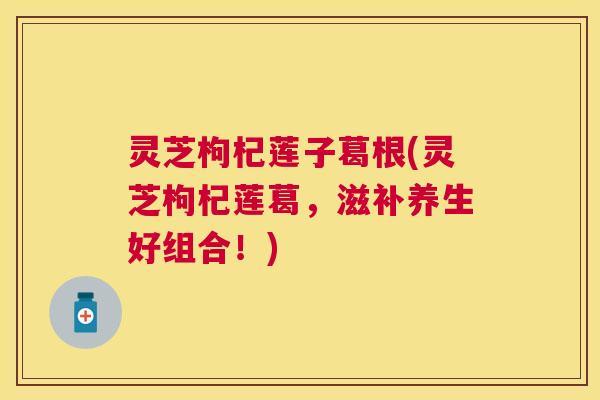灵芝枸杞莲子葛根(灵芝枸杞莲葛,滋补养生好组合!) 灵芝枸杞莲子葛根(灵芝枸杞莲葛,滋补养生好组合!)