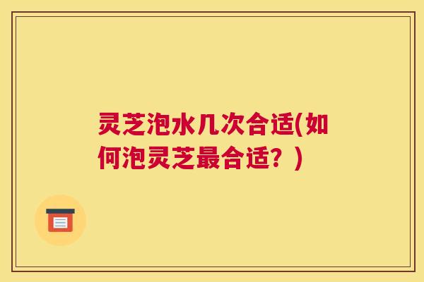 灵芝泡水几次合适(如何泡灵芝合适？)