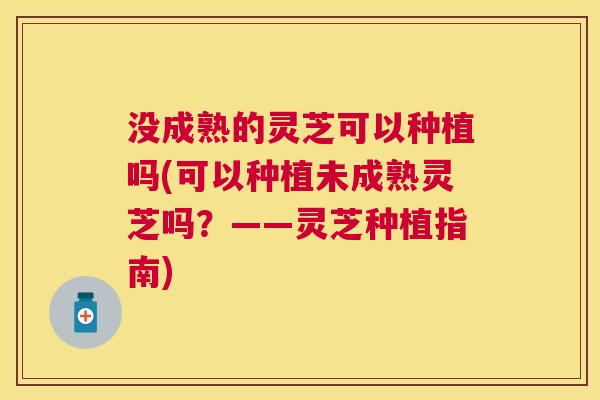 没成熟的灵芝可以种植吗(可以种植未成熟灵芝吗？——灵芝种植指南)