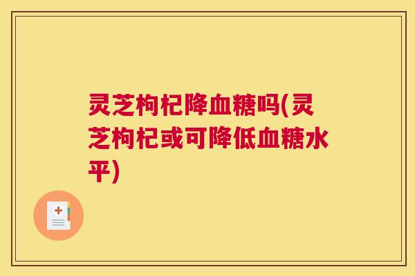 灵芝枸杞降吗(灵芝枸杞或可降低水平) 灵芝枸杞降吗(灵芝枸杞或可降低水平)