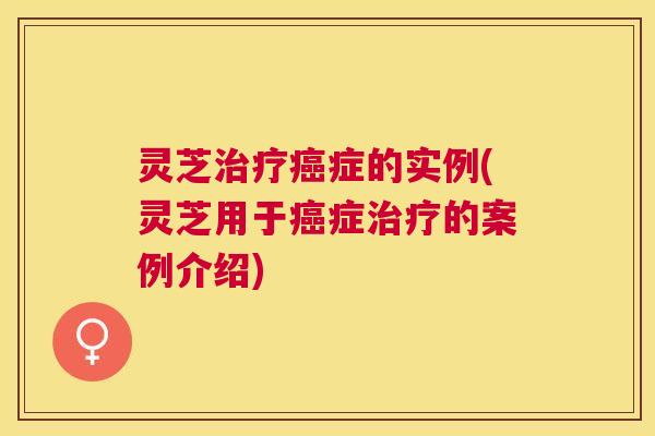 灵芝治疗癌症的实例(灵芝用于癌症治疗的案例介绍)