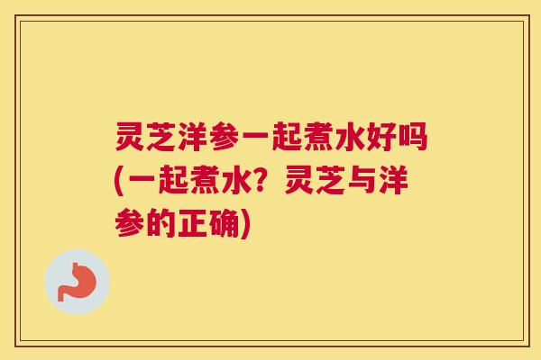 灵芝洋参一起煮水好吗(一起煮水？灵芝与洋参的正确)