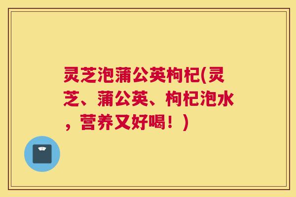 灵芝泡蒲公英枸杞(灵芝、蒲公英、枸杞泡水,营养又好喝!) 灵芝泡蒲公英枸杞(灵芝、蒲公英、枸杞泡水,营养又好喝!)