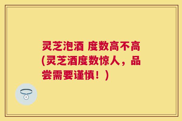 灵芝泡酒 度数高不高(灵芝酒度数惊人，品尝需要谨慎！)