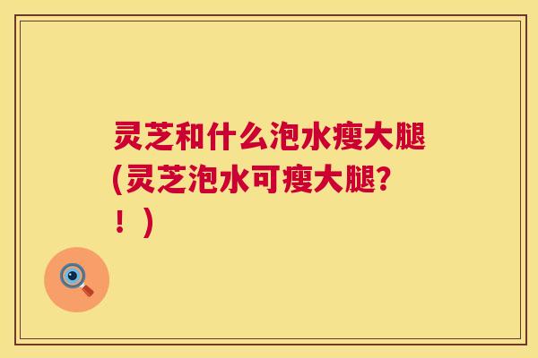 灵芝和什么泡水瘦大腿(灵芝泡水可瘦大腿？！)