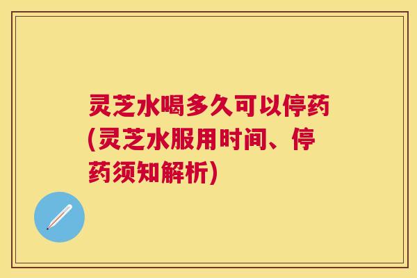 灵芝水喝多久可以停药(灵芝水服用时间、停药须知解析)