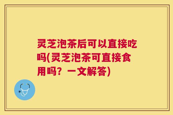 灵芝泡茶后可以直接吃吗(灵芝泡茶可直接食用吗?一文解答) 灵芝泡茶后可以直接吃吗(灵芝泡茶可直接食用吗?一文解答)