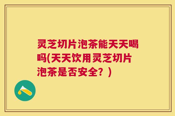 灵芝切片泡茶能天天喝吗(天天饮用灵芝切片泡茶是否安全？)